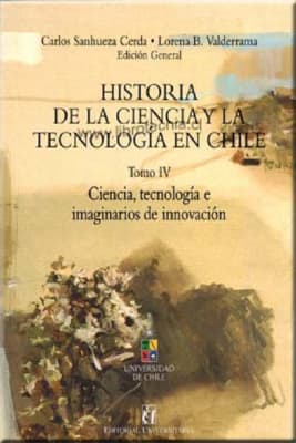 HISTORIA DE LA CIENCIA Y LA TECNOLOGIA EN CHILE. TOMO IV. CIENCIA, TECNOLOGIA E IMAGINARIOS DE INNO