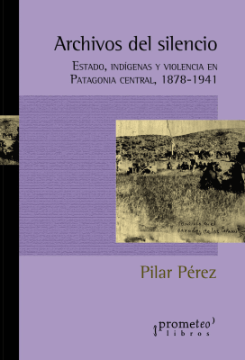 ARCHIVOS DEL SILENCIO. Estado, indigenas y violencia en Patagonia Central 1878-19411